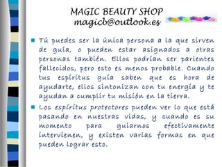  Tú puedes ser la única persona a la que sirven 
de guía, o pueden estar asignados a otras 
personas también. Ellos podrían ser parientes 
fallecidos, pero esto es menos probable. Cuando 
tus espíritus guía saben que es hora de 
ayudarte, ellos sintonizan con tu energía y te 
ayudan a cumplir tu misión en la tierra. 
 Los espíritus protectores pueden ver lo que está 
pasando en nuestras vidas, y cuando es su 
momento para guiarnos efectivamente 
intervienen, y existen varias formas en que 
pueden lograr esto. 
 