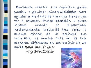 Enviando señales. Los espíritus guías 
pueden organizar sincronicidades para 
ayudar a alertarte de algo que tienes que 
ver o conocer. Presta atención a estas 
señales cuando se produzcan. 
Recientemente, presencié tres veces la 
misma escena de la película Los 
Increíbles, se mostró ante mí de tres 
maneras diferentes en un período de 24 
horas. 
 