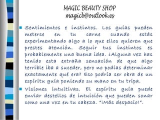  Sentimientos e instintos. Los guías pueden 
meterse en tu carne cuando estás 
experimentando algo a lo que ellos quieren que 
prestes atención. Seguir tus instintos es 
probablemente una buena idea. ¿Alguna vez has 
tenido esta extraña sensación de que algo 
terrible iba a suceder, pero no podías determinar 
exactamente qué era? Eso podría ser obra de un 
espíritu guía poniendo su mano en tu tripa. 
 Visiones intuitivas. El espíritu guía puede 
enviar destellos de intuición que pueden sonar 
como una voz en tu cabeza. “¡Más despacio!”. 
 