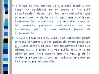  Y luego te das cuenta de que casi estabas por 
tener un accidente en tu coche. O “Te está 
engañando.” Estos son los pensamientos que 
parecen surgir de la nada, pero que contienen 
información importante que deberías conocer. 
No muchas personas sintonizan con su 
intuición, pero es una valiosa fuente de 
información. 
 Envían personas a tu vida. Tus espíritus guías 
a veces contactan a los guías de otras personas 
y juntos tratan de crear un encuentro entre sus 
almas en la tierra. Tal vez estás pensando en 
alguien que hace mucho que no ves, y de la 
nada te encuentras con esa misma persona en 
la librería ese mismo día. 
 