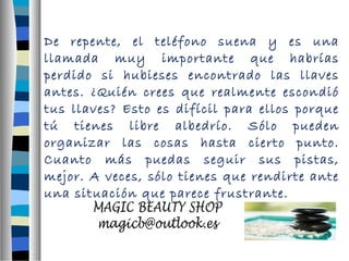 De repente, el teléfono suena y es una 
llamada muy importante que habrías 
perdido si hubieses encontrado las llaves 
antes. ¿Quién crees que realmente escondió 
tus llaves? Esto es difícil para ellos porque 
tú tienes libre albedrío. Sólo pueden 
organizar las cosas hasta cierto punto. 
Cuanto más puedas seguir sus pistas, 
mejor. A veces, sólo tienes que rendirte ante 
una situación que parece frustrante. 
 