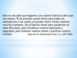Dios no nos pide que hagamos con nuestra fuerza la obra que
nos espera. Él ha provisto ayuda divina para todas las
emergencias a las cuales no pueden hacer frente nuestros
recursos humanos. Da el Espíritu Santo para ayudarnos en
toda dificultad, para fortalecer nuestra esperanza y
seguridad, para iluminar nuestra mente y purificar nuestro
corazón.              Joyas de los Testimonios tomo 3, p. 209 (1904).
 