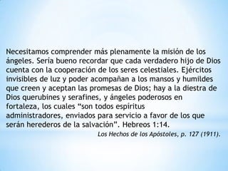 Necesitamos comprender más plenamente la misión de los
ángeles. Sería bueno recordar que cada verdadero hijo de Dios
cuenta con la cooperación de los seres celestiales. Ejércitos
invisibles de luz y poder acompañan a los mansos y humildes
que creen y aceptan las promesas de Dios; hay a la diestra de
Dios querubines y serafines, y ángeles poderosos en
fortaleza, los cuales “son todos espíritus
administradores, enviados para servicio a favor de los que
serán herederos de la salvación”. Hebreos 1:14.
                          Los Hechos de los Apóstoles, p. 127 (1911).
 