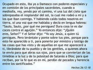 Ocupado en esto, iba yo a Damasco con poderes especiales y
en comisión de los principales sacerdotes, cuando a
mediodía, rey, yendo por el camino, vi una luz del cielo que
sobrepasaba el resplandor del sol, la cual me rodeó a mí y a
los que iban conmigo. Y habiendo caído todos nosotros en
tierra, oí una voz que me hablaba y decía en lengua hebrea:
“Saulo, Saulo, ¿por qué me persigues? Dura cosa te es dar
coces contra el aguijón.” Yo entonces dije: “¿Quién
eres, Señor?” Y el Señor dijo: “Yo soy Jesús, a quien tú
persigues. Pero levántate y ponte sobre tus pies, porque para
esto he aparecido a ti, para ponerte por ministro y testigo de
las cosas que has visto y de aquellas en que me apareceré a
ti, librándote de tu pueblo y de los gentiles, a quienes ahora
te envío para que abras sus ojos, para que se conviertan de las
tinieblas a la luz y de la potestad de Satanás a Dios; para que
reciban, por la fe que es en mí, perdón de pecados y herencia
entre los santificados.”
                                                 Hechos 26:12-18
 