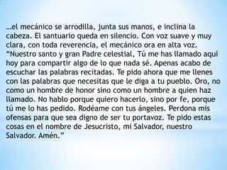 …el mecánico se arrodilla, junta sus manos, e inclina la
cabeza. El santuario queda en silencio. Con voz suave y muy
clara, con toda reverencia, el mecánico ora en alta voz.
“Nuestro santo y gran Padre celestial, Tú me has llamado aquí
hoy para compartir algo de lo que nada sé. Apenas acabo de
escuchar las palabras recitadas. Te pido ahora que me llenes
con las palabras que necesitas que le diga a tu pueblo. Oro, no
como un hombre de honor sino como un hombre a quien haz
llamado. No hablo porque quiero hacerlo, sino por fe, porque
tú me lo has pedido. Rodéame con tus ángeles. Perdona mis
ofensas para que sea digno de ser tu portavoz. Te pido estas
cosas en el nombre de Jesucristo, mi Salvador, nuestro
Salvador. Amén.”
 