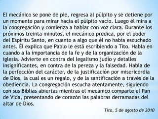 El mecánico se pone de pie, regresa al púlpito y se detiene por
un momento para mirar hacia el púlpito vacío. Luego él mira a
la congregación y comienza a hablar con voz clara. Durante los
próximos treinta minutos, el mecánico predica, por el poder
del Espíritu Santo, en cuanto a algo que él no había escuchado
antes. Él explica que Pablo le está escribiendo a Tito. Habla en
cuando a la importancia de la fe y de la organización de la
iglesia. Advierte en contra del legalismo judío y detalles
insignificantes, en contra de la pereza y la falsedad. Habla de
la perfección del carácter, de la justificación por misericordia
de Dios, la cual es un regalo, y de la santificación a través de la
obediencia. La congregación escucha atentamente, siguiendo
con sus Biblias abiertas mientras el mecánico comparte el Pan
de Vida, presentando de corazón las palabras derramadas del
altar de Dios.
                                            Tito, 5 de agosto de 2010
 
