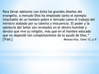 Para llevar adelante con éxito los grandes diseños del
evangelio, a menudo Dios ha empleado tanto el ejemplo
intachable de un hombre pobre e iletrado como el trabajo del
ministro alabado por su talento y elocuencia. El poder y la
sabiduría del Señor son revelados en el obrero humilde y
devoto qué vive su religión, más que en el hombre educado
que no depende tan completamente de la ayuda de Dios.”
[Trad.]                                  Manuscritos, tomo 12, p.9
 