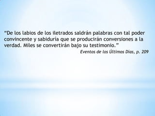 “De los labios de los iletrados saldrán palabras con tal poder
convincente y sabiduría que se producirán conversiones a la
verdad. Miles se convertirán bajo su testimonio.”
                                 Eventos de los Últimos Días, p. 209
 