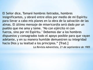El Señor dice, Tomaré hombres iletrados, hombres
insignificantes, y obraré entre ellos por medio de mi Espíritu
para llevar a cabo mis planes en la obra de la salvación de las
almas. El último mensaje de misericordia será dado por un
pueblo que me ama y teme. „No con ejército ni con
fuerza, sino por mi Espíritu.‟ Debemos dar a los hombres
dispuestos y consagrados todo el apoyo posible para que vayan
adelante, y en su manera humilde demuestren su integridad
hacia Dios y su lealtad a los principios.” [Trad.]
                      La Revista Adventista, 21 de septiembre de 1905
 