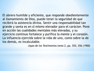 El obrero humilde y eficiente, que responde obedientemente
al llamamiento de Dios, puede tener la seguridad de que
recibirá la asistencia divina. Sentir una responsabilidad tan
grande y santa es en sí mismo elevador para el carácter. Pone
en acción las cualidades mentales más elevadas, y su
ejercicio continuo fortalece y purifica la mente y el corazón.
La influencia ejercida sobre la vida de uno, como sobre la de
los demás, es incalculable.
                  Joyas de los Testimonios tomo 2, pp. 555, 556 (1900)
 