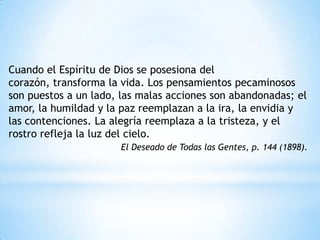 Cuando el Espíritu de Dios se posesiona del
corazón, transforma la vida. Los pensamientos pecaminosos
son puestos a un lado, las malas acciones son abandonadas; el
amor, la humildad y la paz reemplazan a la ira, la envidia y
las contenciones. La alegría reemplaza a la tristeza, y el
rostro refleja la luz del cielo.
                       El Deseado de Todas las Gentes, p. 144 (1898).
 