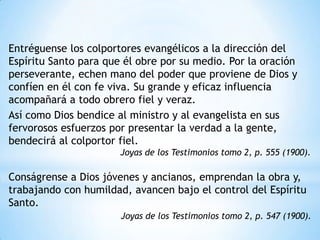 Entréguense los colportores evangélicos a la dirección del
Espíritu Santo para que él obre por su medio. Por la oración
perseverante, echen mano del poder que proviene de Dios y
confíen en él con fe viva. Su grande y eficaz influencia
acompañará a todo obrero fiel y veraz.
Así como Dios bendice al ministro y al evangelista en sus
fervorosos esfuerzos por presentar la verdad a la gente,
bendecirá al colportor fiel.
                       Joyas de los Testimonios tomo 2, p. 555 (1900).

Conságrense a Dios jóvenes y ancianos, emprendan la obra y,
trabajando con humildad, avancen bajo el control del Espíritu
Santo.
                       Joyas de los Testimonios tomo 2, p. 547 (1900).
 