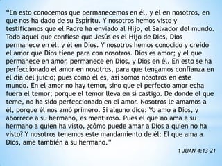 “En esto conocemos que permanecemos en él, y él en nosotros, en
que nos ha dado de su Espíritu. Y nosotros hemos visto y
testificamos que el Padre ha enviado al Hijo, el Salvador del mundo.
Todo aquel que confiese que Jesús es el Hijo de Dios, Dios
permanece en él, y él en Dios. Y nosotros hemos conocido y creído
el amor que Dios tiene para con nosotros. Dios es amor; y el que
permanece en amor, permanece en Dios, y Dios en él. En esto se ha
perfeccionado el amor en nosotros, para que tengamos confianza en
el día del juicio; pues como él es, así somos nosotros en este
mundo. En el amor no hay temor, sino que el perfecto amor echa
fuera el temor; porque el temor lleva en sí castigo. De donde el que
teme, no ha sido perfeccionado en el amor. Nosotros le amamos a
él, porque él nos amó primero. Si alguno dice: Yo amo a Dios, y
aborrece a su hermano, es mentiroso. Pues el que no ama a su
hermano a quien ha visto, ¿cómo puede amar a Dios a quien no ha
visto? Y nosotros tenemos este mandamiento de él: El que ama a
Dios, ame también a su hermano.”
                                                       1 JUAN 4:13-21
 