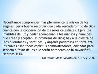 Necesitamos comprender más plenamente la misión de los
ángeles. Sería bueno recordar que cada verdadero hijo de Dios
cuenta con la cooperación de los seres celestiales. Ejércitos
invisibles de luz y poder acompañan a los mansos y humildes
que creen y aceptan las promesas de Dios; hay a la diestra de
Dios querubines y serafines, y ángeles poderosos en fortaleza,
los cuales “son todos espíritus administradores, enviados para
servicio a favor de los que serán herederos de la salvación”.
Hebreos 1:14.
                          Los Hechos de los Apóstoles, p. 127 (1911).
 