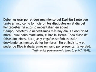 Debemos orar por el derramamiento del Espíritu Santo con
tanto ahínco como lo hicieron los discípulos en el día del
Pentecostés. Si ellos lo necesitaban en aquel
tiempo, nosotros lo necesitamos más hoy día. La oscuridad
moral, cual paño mortuorio, cubre la Tierra. Toda clase de
falsas doctrinas, herejías y engaños satánicos están
desviando las mentes de los hombres. Sin el Espíritu y el
poder de Dios trabajaremos en vano por presentar la verdad.
                   Testimonios para la Iglesia tomo 5, p.147 (1882).
 