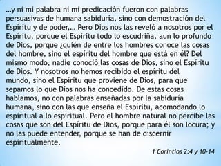 …y ni mi palabra ni mi predicación fueron con palabras
persuasivas de humana sabiduría, sino con demostración del
Espíritu y de poder,… Pero Dios nos las reveló a nosotros por el
Espíritu, porque el Espíritu todo lo escudriña, aun lo profundo
de Dios, porque ¿quién de entre los hombres conoce las cosas
del hombre, sino el espíritu del hombre que está en él? Del
mismo modo, nadie conoció las cosas de Dios, sino el Espíritu
de Dios. Y nosotros no hemos recibido el espíritu del
mundo, sino el Espíritu que proviene de Dios, para que
sepamos lo que Dios nos ha concedido. De estas cosas
hablamos, no con palabras enseñadas por la sabiduría
humana, sino con las que enseña el Espíritu, acomodando lo
espiritual a lo espiritual. Pero el hombre natural no percibe las
cosas que son del Espíritu de Dios, porque para él son locura; y
no las puede entender, porque se han de discernir
espiritualmente.
                                             1 Corintios 2:4 y 10-14
 