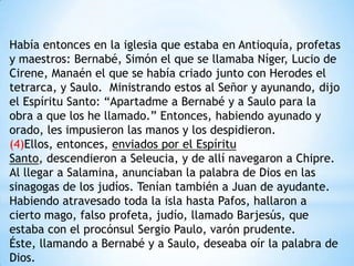 Había entonces en la iglesia que estaba en Antioquía, profetas
y maestros: Bernabé, Simón el que se llamaba Níger, Lucio de
Cirene, Manaén el que se había criado junto con Herodes el
tetrarca, y Saulo. Ministrando estos al Señor y ayunando, dijo
el Espíritu Santo: “Apartadme a Bernabé y a Saulo para la
obra a que los he llamado.” Entonces, habiendo ayunado y
orado, les impusieron las manos y los despidieron.
(4)Ellos, entonces, enviados por el Espíritu
Santo, descendieron a Seleucia, y de allí navegaron a Chipre.
Al llegar a Salamina, anunciaban la palabra de Dios en las
sinagogas de los judíos. Tenían también a Juan de ayudante.
Habiendo atravesado toda la isla hasta Pafos, hallaron a
cierto mago, falso profeta, judío, llamado Barjesús, que
estaba con el procónsul Sergio Paulo, varón prudente.
Éste, llamando a Bernabé y a Saulo, deseaba oír la palabra de
Dios.
 