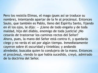Pero los resistía Elimas, el mago (pues así se traduce su
nombre), intentando apartar de la fe al procónsul. Entonces
Saulo, que también es Pablo, lleno del Espíritu Santo, fijando
en él los ojos, le dijo: — ¡Lleno de todo engaño y de toda
maldad, hijo del diablo, enemigo de toda justicia! ¿No
cesarás de trastornar los caminos rectos del Señor?
Ahora, pues, la mano del Señor está contra ti, y quedarás
ciego y no verás el sol por algún tiempo. Inmediatamente
cayeron sobre él oscuridad y tinieblas; y andando
alrededor, buscaba quien lo condujera de la mano. Entonces
el procónsul, viendo lo que había sucedido, creyó, admirado
de la doctrina del Señor.
 