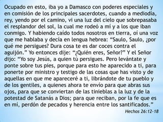 Ocupado en esto, iba yo a Damasco con poderes especiales y
en comisión de los principales sacerdotes, cuando a mediodía,
rey, yendo por el camino, vi una luz del cielo que sobrepasaba
el resplandor del sol, la cual me rodeó a mí y a los que iban
conmigo. Y habiendo caído todos nosotros en tierra, oí una voz
que me hablaba y decía en lengua hebrea: “Saulo, Saulo, ¿por
qué me persigues? Dura cosa te es dar coces contra el
aguijón.” Yo entonces dije: “¿Quién eres, Señor?” Y el Señor
dijo: “Yo soy Jesús, a quien tú persigues. Pero levántate y
ponte sobre tus pies, porque para esto he aparecido a ti, para
ponerte por ministro y testigo de las cosas que has visto y de
aquellas en que me apareceré a ti, librándote de tu pueblo y
de los gentiles, a quienes ahora te envío para que abras sus
ojos, para que se conviertan de las tinieblas a la luz y de la
potestad de Satanás a Dios; para que reciban, por la fe que es
en mí, perdón de pecados y herencia entre los santificados.”
                                                Hechos 26:12-18
 