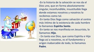 -En la historia de la salvación se nos da el
Dios uno, que en forma absolutamente
singular, inconfundible, insustituible llega
donde estamos nosotros y nosotros lo
recibimos como tal.
-En tanto Dios llega como salvación al centro
más íntimo de la existencia de cada hombre
lo llamamos Espíritu Santo.
-En tanto se nos manifiesta en Jesucristo, lo
llamamos Hijo.
- En tanto ese Dios, que como Espíritu e Hijo
llega así a nosotros, es el fundamento y
origen inabarcable de todo, lo llamamos
Padre.
 