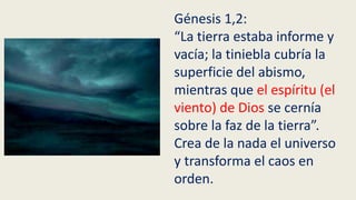 Génesis 1,2:
“La tierra estaba informe y
vacía; la tiniebla cubría la
superficie del abismo,
mientras que el espíritu (el
viento) de Dios se cernía
sobre la faz de la tierra”.
Crea de la nada el universo
y transforma el caos en
orden.
 