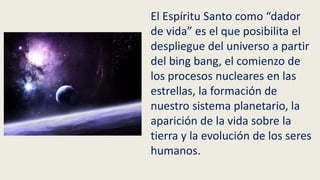 El Espíritu Santo como “dador
de vida” es el que posibilita el
despliegue del universo a partir
del bing bang, el comienzo de
los procesos nucleares en las
estrellas, la formación de
nuestro sistema planetario, la
aparición de la vida sobre la
tierra y la evolución de los seres
humanos.
 