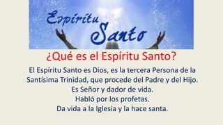 ¿Qué es el Espíritu Santo?
El Espíritu Santo es Dios, es la tercera Persona de la
Santísima Trinidad, que procede del Padre y del Hijo.
Es Señor y dador de vida.
Habló por los profetas.
Da vida a la Iglesia y la hace santa.
 