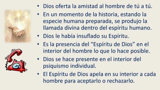 • Dios oferta la amistad al hombre de tú a tú.
• En un momento de la historia, estando la
especie humana preparada, se produjo la
llamada divina dentro del espíritu humano.
• Dios le había insuflado su Espíritu.
• Es la presencia del “Espíritu de Dios” en el
interior del hombre lo que lo hace posible.
• Dios se hace presente en el interior del
psiquismo individual.
• El Espíritu de Dios apela en su interior a cada
hombre para aceptarlo o rechazarlo.
 