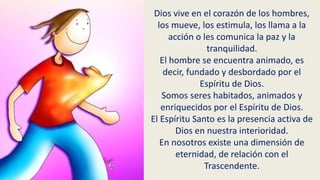 Dios vive en el corazón de los hombres,
los mueve, los estimula, los llama a la
acción o les comunica la paz y la
tranquilidad.
El hombre se encuentra animado, es
decir, fundado y desbordado por el
Espíritu de Dios.
Somos seres habitados, animados y
enriquecidos por el Espíritu de Dios.
El Espíritu Santo es la presencia activa de
Dios en nuestra interioridad.
En nosotros existe una dimensión de
eternidad, de relación con el
Trascendente.
 