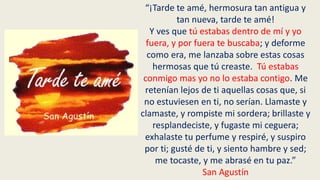 “¡Tarde te amé, hermosura tan antigua y
tan nueva, tarde te amé!
Y ves que tú estabas dentro de mí y yo
fuera, y por fuera te buscaba; y deforme
como era, me lanzaba sobre estas cosas
hermosas que tú creaste. Tú estabas
conmigo mas yo no lo estaba contigo. Me
retenían lejos de ti aquellas cosas que, si
no estuviesen en ti, no serían. Llamaste y
clamaste, y rompiste mi sordera; brillaste y
resplandeciste, y fugaste mi ceguera;
exhalaste tu perfume y respiré, y suspiro
por ti; gusté de ti, y siento hambre y sed;
me tocaste, y me abrasé en tu paz.”
San Agustín
 