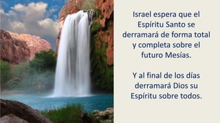 Israel espera que el
Espíritu Santo se
derramará de forma total
y completa sobre el
futuro Mesías.
Y al final de los días
derramará Dios su
Espíritu sobre todos.
 