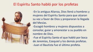 El Espíritu Santo habló por los profetas
-En la antigua Alianza, Dios llenó a hombres y
mujeres del Espíritu Santo para que alzaran
su voz a favor de Dios y prepararan la llegada
del Mesías.
-Escogió hombres y mujeres dispuestos a
consolar, guiar y amonestar a su pueblo en
nombre de Dios.
-Fue el Espíritu Santo el que habló por boca
de Jeremías, Ezequiel y los demás profetas.
-Juan el Bautista fue el último profeta.
 