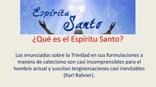 ¿Qué es el Espíritu Santo?
Los enunciados sobre la Trinidad en sus formulaciones a
manera de catecismo son casi incomprensibles para el
hombre actual y suscitan tergiversaciones casi inevitables
(Karl Rahner).
 