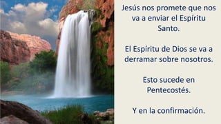 Jesús nos promete que nos
va a enviar el Espíritu
Santo.
El Espíritu de Dios se va a
derramar sobre nosotros.
Esto sucede en
Pentecostés.
Y en la confirmación.
 