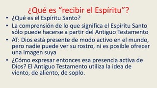 ¿Qué es “recibir el Espíritu”?
• ¿Qué es el Espíritu Santo?
• La comprensión de lo que significa el Espíritu Santo
sólo puede hacerse a partir del Antiguo Testamento
• AT: Dios está presente de modo activo en el mundo,
pero nadie puede ver su rostro, ni es posible ofrecer
una imagen suya
• ¿Cómo expresar entonces esa presencia activa de
Dios? El Antiguo Testamento utiliza la idea de
viento, de aliento, de soplo.
 