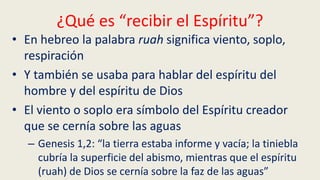 ¿Qué es “recibir el Espíritu”?
• En hebreo la palabra ruah significa viento, soplo,
respiración
• Y también se usaba para hablar del espíritu del
hombre y del espíritu de Dios
• El viento o soplo era símbolo del Espíritu creador
que se cernía sobre las aguas
– Genesis 1,2: “la tierra estaba informe y vacía; la tiniebla
cubría la superficie del abismo, mientras que el espíritu
(ruah) de Dios se cernía sobre la faz de las aguas”
 