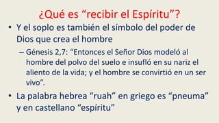 ¿Qué es “recibir el Espíritu”?
• Y el soplo es también el símbolo del poder de
Dios que crea el hombre
– Génesis 2,7: “Entonces el Señor Dios modeló al
hombre del polvo del suelo e insufló en su nariz el
aliento de la vida; y el hombre se convirtió en un ser
vivo”.
• La palabra hebrea “ruah” en griego es “pneuma”
y en castellano “espíritu”
 