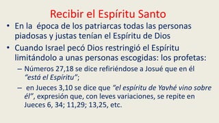 Recibir el Espíritu Santo
• En la época de los patriarcas todas las personas
piadosas y justas tenían el Espíritu de Dios
• Cuando Israel pecó Dios restringió el Espíritu
limitándolo a unas personas escogidas: los profetas:
– Números 27,18 se dice refiriéndose a Josué que en él
“está el Espíritu”;
– en Jueces 3,10 se dice que “el espíritu de Yavhé vino sobre
él”, expresión que, con leves variaciones, se repite en
Jueces 6, 34; 11,29; 13,25, etc.
 