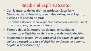 Recibir el Espíritu Santo
• Con la muerte de los últimos profetas (Zacarías y
Macarías) se entendió que se había extinguió el Espíritu,
a causa del pecado de Israel.
– Desde entonces se creía que Dios hablaba únicamente por el
eco de su voz, un pobre sustitutivo.
• Tiempo de Jesús: esperanza de que, en cualquier
momento, el Espíritu volviera a actuar de modo decisivo
• Bautismo de Jesús: “en cuanto salió del agua vio que los
cielos se rasgaban y que el Espíritu, en forma de paloma,
bajaba a él” (Marcos 1,10).
 