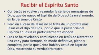Recibir el Espíritu Santo
• Con Jesús se vuelve a reanudar la serie de mensajeros de
Dios, que de nuevo el Espíritu de Dios actúa en el mundo,
en la persona de Cristo
• Pero en el caso de Jesús no se trata de un profeta más:
Jesús es el Hijo de Dios, por lo que la presencia del
Espíritu en Jesús es particularmente especial
• Dios se ha revelado y comunicado en Jesús de Nazaret de
una vez y para siempre, de modo definitivo, pleno y
completo, por lo que Cristo habló y actuó en lugar de
Dios, mostrando su verdadero rostro.
 
