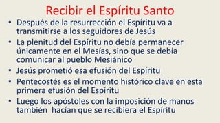 Recibir el Espíritu Santo
• Después de la resurrección el Espíritu va a
transmitirse a los seguidores de Jesús
• La plenitud del Espíritu no debía permanecer
únicamente en el Mesías, sino que se debía
comunicar al pueblo Mesiánico
• Jesús prometió esa efusión del Espíritu
• Pentecostés es el momento histórico clave en esta
primera efusión del Espíritu
• Luego los apóstoles con la imposición de manos
también hacían que se recibiera el Espíritu
 