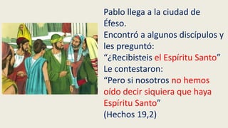 Pablo llega a la ciudad de
Éfeso.
Encontró a algunos discípulos y
les preguntó:
“¿Recibisteis el Espíritu Santo”
Le contestaron:
“Pero si nosotros no hemos
oído decir siquiera que haya
Espíritu Santo”
(Hechos 19,2)
 