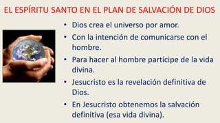 • Dios crea el universo por amor.
• Con la intención de comunicarse con el
hombre.
• Para hacer al hombre partícipe de la vida
divina.
• Jesucristo es la revelación definitiva de
Dios.
• En Jesucristo obtenemos la salvación
definitiva (esa vida divina).
EL ESPÍRITU SANTO EN EL PLAN DE SALVACIÓN DE DIOS
 