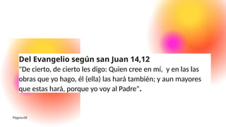 Del Evangelio según san Juan 14,12
"De cierto, de cierto les digo: Quien cree en mí, y en las las
obras que yo hago, él (ella) las hará también; y aun mayores
que estas hará, porque yo voy al Padre".
Página-09
 