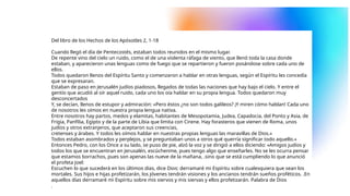 Del libro de los Hechos de los Apósotles 2, 1-18
Cuando llegó el día de Pentecostés, estaban todos reunidos en el mismo lugar.
De repente vino del cielo un ruido, como el de una violenta ráfaga de viento, que llenó toda la casa donde
estaban, y aparecieron unas lenguas como de fuego que se repartieron y fueron posándose sobre cada uno de
ellos.
Todos quedaron llenos del Espíritu Santo y comenzaron a hablar en otras lenguas, según el Espíritu les concedía
que se expresaran.
Estaban de paso en Jerusalén judíos piadosos, llegados de todas las naciones que hay bajo el cielo. Y entre el
gentío que acudió al oír aquel ruido, cada uno los oía hablar en su propia lengua. Todos quedaron muy
desconcertados
Y, se decían, llenos de estupor y admiración: «Pero éstos ¿no son todos galileos? ¡Y miren cómo hablan! Cada uno
de nosotros les oímos en nuestra propia lengua nativa.
Entre nosotros hay partos, medos y elamitas, habitantes de Mesopotamia, Judea, Capadocia, del Ponto y Asia, de
Frigia, Panfilia, Egipto y de la parte de Libia que limita con Cirene. Hay forasteros que vienen de Roma, unos
judíos y otros extranjeros, que aceptaron sus creencias,
cretenses y árabes. Y todos les oímos hablar en nuestras propias lenguas las maravillas de Dios.»
Todos estaban asombrados y perplejos, y se preguntaban unos a otros qué querría significar todo aquello.»
Entonces Pedro, con los Once a su lado, se puso de pie, alzó la voz y se dirigió a ellos diciendo: «Amigos judíos y
todos los que se encuentran en Jerusalén, escúchenme, pues tengo algo que enseñarles. No se les ocurra pensar
que estamos borrachos, pues son apenas las nueve de la mañana, .sino que se está cumpliendo lo que anunció
el profeta Joel:
Escuchen lo que sucederá en los últimos días, dice Dios: derramaré mi Espíritu sobre cualesquiera que sean los
mortales. Sus hijos e hijas profetizarán, los jóvenes tendrán visiones y los ancianos tendrán sueños proféticos. .En
aquellos días derramaré mi Espíritu sobre mis siervos y mis siervas y ellos profetizarán. Palabra de Dios
.
 