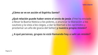 ¿Cómo se ve en acción el Espíritu Santo?
¿Qué relación puede haber entre el envío de Jesús (“me ha enviado
a llevar la Buena Noticia a los pobres, a anunciar la liberación a los
cautivos y la vista a los ciegos, a dar la libertad a los oprimidos y
proclamar un año de gracia del Señor) y nuestra propia misión?
¿ A qué personas, grupos te está llamando hoy a salir en misión?
Página-12
Volver a Agenda
 