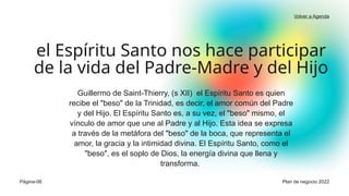 Guillermo de Saint-Thierry, (s XII) el Espíritu Santo es quien
recibe el "beso" de la Trinidad, es decir, el amor común del Padre
y del Hijo. El Espíritu Santo es, a su vez, el "beso" mismo, el
vínculo de amor que une al Padre y al Hijo. Esta idea se expresa
a través de la metáfora del "beso" de la boca, que representa el
amor, la gracia y la intimidad divina. El Espíritu Santo, como el
"beso", es el soplo de Dios, la energía divina que llena y
transforma.
el Espíritu Santo nos hace participar
de la vida del Padre-Madre y del Hijo
Página-06
Volver a Agenda
Plan de negocio 2022
 