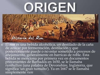  El ron es una bebida alcohólica, un destilado de la caña 
de azúcar por fermentación, destilación y que 
posteriormente puede o no estar sometido a procesos de 
añejamiento, generalmente en barricas de roble. Esta 
bebida se menciona por primera vez en documentos 
provenientes de Barbados en 1650, se le llamaba 
rumbullion (una palabra de Devonshire, Inglaterra, que 
significa 'un gran tumulto'). Ya en 1667 se le llamaba 
simplemente rum 
 