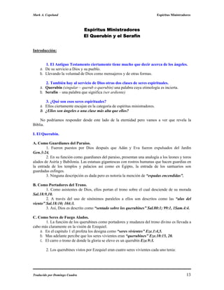 Mark A. Copeland                                                               Espíritus Ministradores



                               Espíritus Ministradores
                               El Querubín y el Serafín


Introducción:


       1. El Antiguo Testamento ciertamente tiene mucho que decir acerca de los ángeles.
    a. De su servicio a Dios y su pueblo.
    b. Llevando la voluntad de Dios como mensajeros y de otras formas.

       2. También hay al servicio de Dios otras dos clases de seres espirituales.
    a. Querubín (singular – querub o querubín) una palabra cuya etimología es incierta.
    b. Serafín – una palabra que significa (ser ardiente)

       3. ¿Qué son esos seres espirituales?
    a. Ellos ciertamente encajan en la categoría de espíritus ministradores.
    b. ¿Ellos son ángeles o una clase más alta que ellos?

    No podríamos responder desde este lado de la eternidad pero vamos a ver que revela la
Biblia.

I. El Querubín.

A. Como Guardianes del Paraíso.
        1. Fueron puestos por Dios después que Adán y Eva fueron expulsados del Jardín
Gen.3:24.
        2. En su función como guardianes del paraíso, presentan una analogía a los leones y toros
alados de Asiría y Babilonia. Las estatuas gigantescas con rostros humanas que hacen guardias en
la entrada de los templos y palacios así como en Egipto, la entrada de los santuarios son
guardadas esfinges.
        3. Ninguna descripción es dada pero es notoria la mención de “espadas encendidas”.

B. Como Portadores del Trono.
        1. Como asistentes de Dios, ellos portan el trono sobre el cual desciende de su morada
Sal.18:9,10.
        2. A través del uso de sinónimos paralelos a ellos son descritos como las “alas del
viento” Sal.18:10; 104:3.
        3. Así, Dios es descrito como “sentado sobre los querubines” Sal.80:1; 99:1, 1Sam.4:4.

C. Como Seres de Fuego Alados.
       1. La función de los querubines como portadores y mudanza del trono divino es llevada a
cabo más claramente en la visión de Ezequiel.
    a. En el capitulo 1 el profeta los designa como “seres vivientes” Eze.1:4,5.
    b. Mas adelante percibe que los seres vivientes eran “querubines” Eze.10:15, 20.
    c. El carro o trono de donde la gloria se elevo es un querubín Eze.9:3.

        2. Los querubines vistos por Ezequiel eran cuatro seres vivientes cada uno tenia:




Traducido por Domingo Cuadra                                                                       13
 