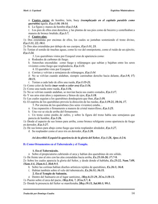 Mark A. Copeland                                                             Espíritus Ministradores



     a. Cuatro caras: de hombre, león, buey (reemplazado en el capitulo paralelo como
     querubín) águila. Eze.1:10; 10:14.
     b. La figura y manos de hombre Eze.1:5,8.
     c. Los pies de ellos eran derechos, y las plantas de sus pies como de becerro y centelleaban a
     manera de bronce bruñido, Eze.1:7.
     d. Cuatro alas:
1)- Dos extendidas por encimas de ellos, los cuales se juntaban sosteniendo el trono divino,
Eze.1:11, 22; 10:1.
2)- Dos alas extendidas por debajo de sus cuerpos, Eze.1:11, 23.
3)- Tenían el sonido de muchas aguas, como la voz del omnipotente, como el ruido de un ejército,
Eze.1:24.
         3. Los querubines vistos por Ezequiel eran de apariencia como:
     a. Rodeados de carbones de fuego.
     b. Antorchas encendidas como fuego y relámpagos que subían y bajaban entre los seres
     vivientes como fuego que resplandecía, Eze.1:13.
         4. El querubín visto por Ezequiel.
     a. Corrían y volvían a semejanza de relámpagos, Eze.1:14.
     b. No se volvían cuando andaban, siempre caminaban derecho hacia delante, Eze.1:9, 17;
     10:11.
     c. Tenían a cada lado de ellos una rueda, Eze.1:15-21.
1)- Como color de berilo (mar verde o color oro) Eze.1:16.
2)- Como una rueda entre rueda, Eze.1:16.
3)- No se volvían cuando andaban, se movían hacia sus cuatro costados, Eze.1:17.
4)- Y sus aros eran altos y espantosos y llenos de ojos, Eze.1:18.
5)- Las cuales seguían a los querubines dondequiera que iban, Eze.1:19.
6)- El espíritu de los querubines proveía la dirección de las ruedas, Eze.1:19-21, 10:16, 17.
         5. Por encima de los querubines (los seres vivientes) estaba…
     a. Una expansión o firmamento a manera de cristal maravilloso, Eze.1:25.
     b. Una voz se oía de arriba del firmamento.
     c. Un trono como piedra de zafiro, y sobre la figura del trono había una semejanza que
     parecía de hombre, Eze.1:26.
1)- Desde el aspecto de sus lomos para arriba, como bronce refulgente como apariencia de fuego
en derredor, Eze.1:27.
2)- De sus lomos para abajo como fuego que tenía resplandor alrededor, Eze.1:27.
     d. Su resplandor como el arco iris en derredor, Eze.1:28.

       Así describió Ezequiel la apariencia de la gloria del Señor, Eze.1:28, Apoc.4:2-6.

D. Como Ornamentos en el Tabernáculo y el Templo.

        1. En el Tabernáculo.
     a. Sobre el propiciatorio cubriendo el arca y habían dos querubines de oro sólido.
1)- De frente uno al otro con las alas extendidas hacia arriba, Ex.25:18-20; 37:7-9.
2)- Sobre los cuales aparecía la gloria del Señor, y desde donde el hablaba, Ex.25:22, Num.7:89,
1Sam.4:4, 2Sam.6:2, Heb.9:5.
     b. Sobre las cortinas habían diseños artísticos tejidos de querubines, Ex.26:1; 36:8.
     c. Habían también sobre el velo del tabernáculo, Ex.26:31; 36:35.
        2. En el Templo de Salomón.
     a. Dentro del Santuario en el lugar santísimo, 1Rey.6:23-29, 2Cro.3:10-13.
1)- Puesto sobre el arca del pacto, 1Rey.8:6, 7, 2Cro.5:7, 8.
2)- Donde la presencia del Señor se manifestaba 2Rey.19:15, Sal.80:1; 99:1.


Traducido por Domingo Cuadra                                                                     14
 